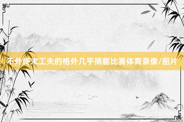 不外终末工夫的格外几乎捐躯比赛体育录像/图片