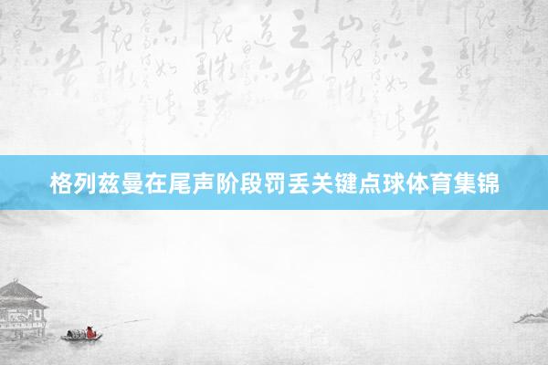 格列兹曼在尾声阶段罚丢关键点球体育集锦