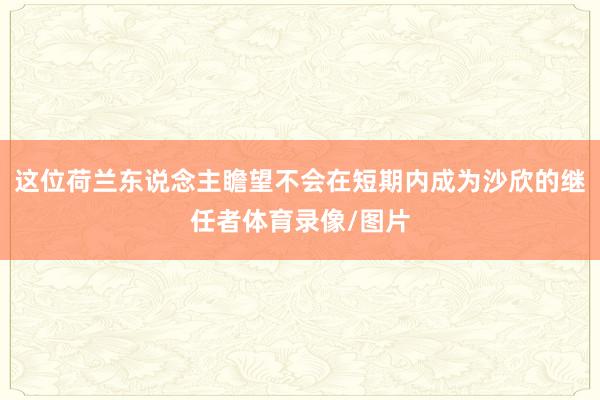 这位荷兰东说念主瞻望不会在短期内成为沙欣的继任者体育录像/图片