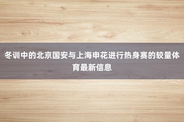 冬训中的北京国安与上海申花进行热身赛的较量体育最新信息