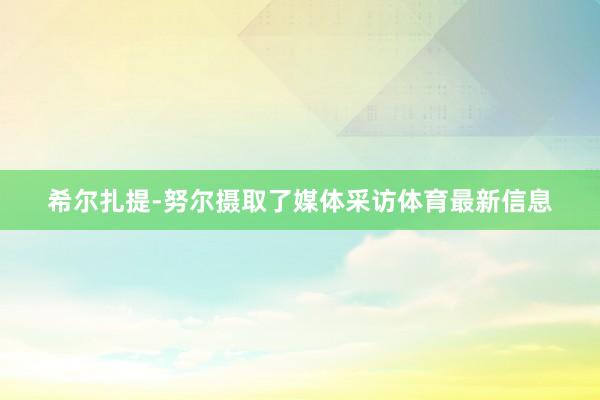 希尔扎提-努尔摄取了媒体采访体育最新信息
