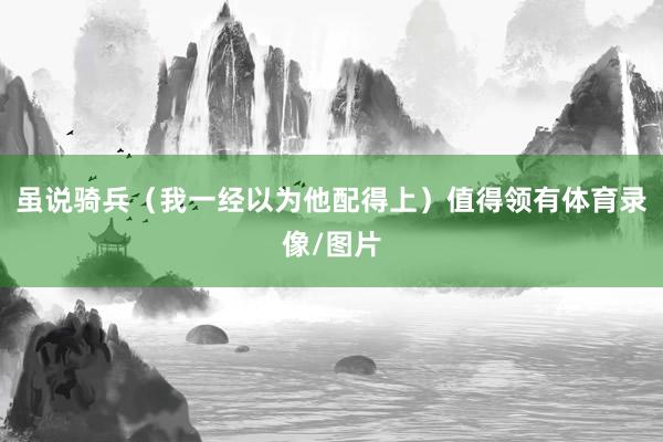 虽说骑兵（我一经以为他配得上）值得领有体育录像/图片