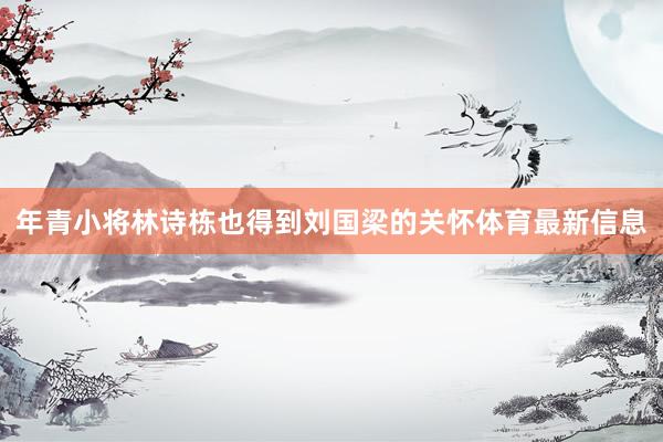 年青小将林诗栋也得到刘国梁的关怀体育最新信息