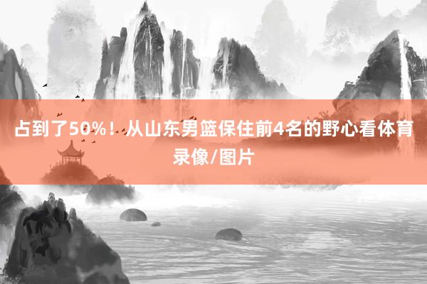 占到了50%！从山东男篮保住前4名的野心看体育录像/图片