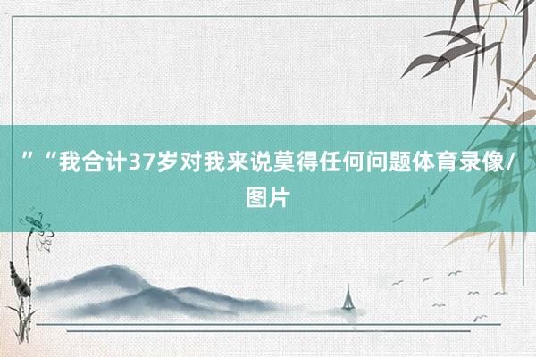 ”　　“我合计37岁对我来说莫得任何问题体育录像/图片