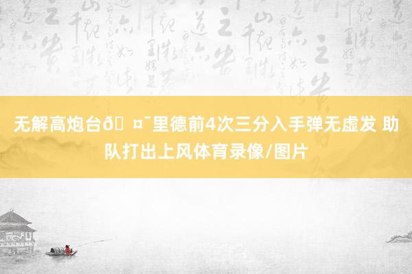 无解高炮台🤯里德前4次三分入手弹无虚发 助队打出上风体育录像/图片