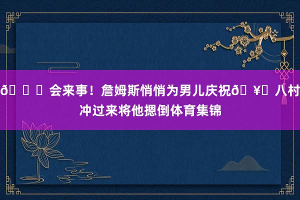 😂会来事！詹姆斯悄悄为男儿庆祝🥊八村冲过来将他摁倒体育集锦