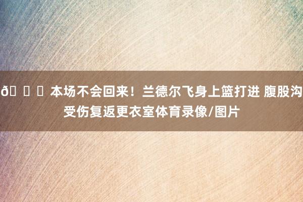 🙏本场不会回来！兰德尔飞身上篮打进 腹股沟受伤复返更衣室体育录像/图片