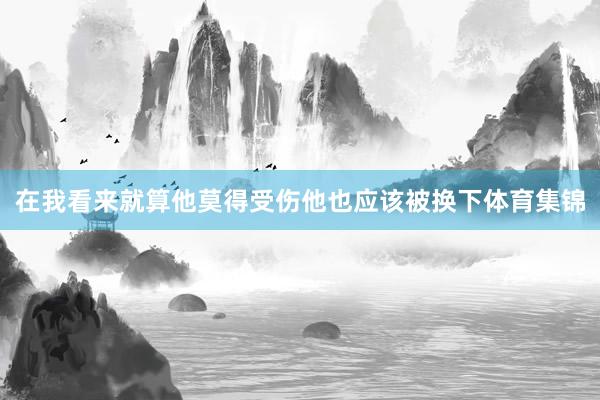 在我看来就算他莫得受伤他也应该被换下体育集锦