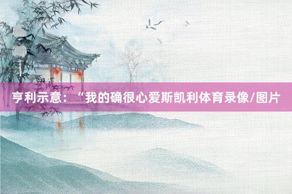 亨利示意：“我的确很心爱斯凯利体育录像/图片