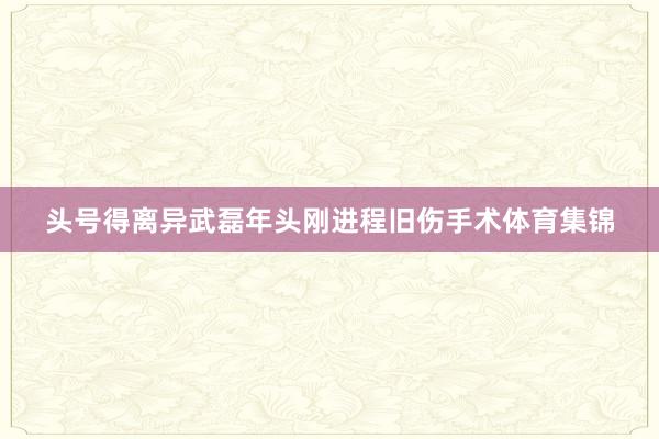 头号得离异武磊年头刚进程旧伤手术体育集锦