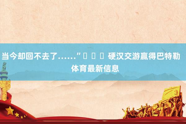当今却回不去了……”			硬汉交游赢得巴特勒    体育最新信息