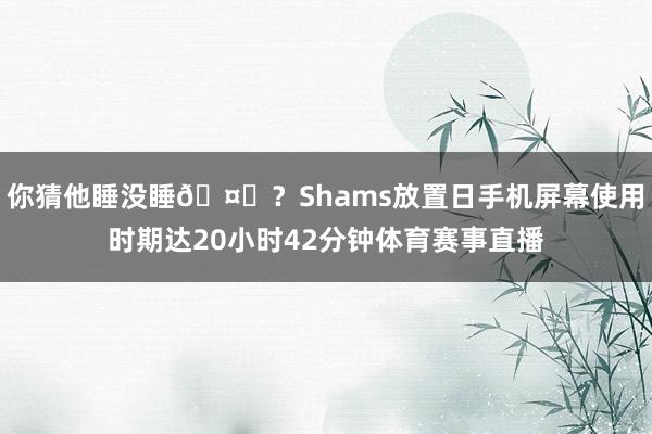你猜他睡没睡🤔？Shams放置日手机屏幕使用时期达20小时42分钟体育赛事直播