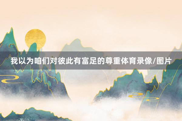 我以为咱们对彼此有富足的尊重体育录像/图片