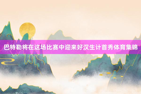 巴特勒将在这场比赛中迎来好汉生计首秀体育集锦
