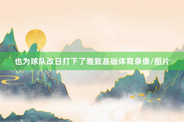 也为球队改日打下了雅致基础体育录像/图片