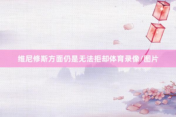维尼修斯方面仍是无法拒却体育录像/图片