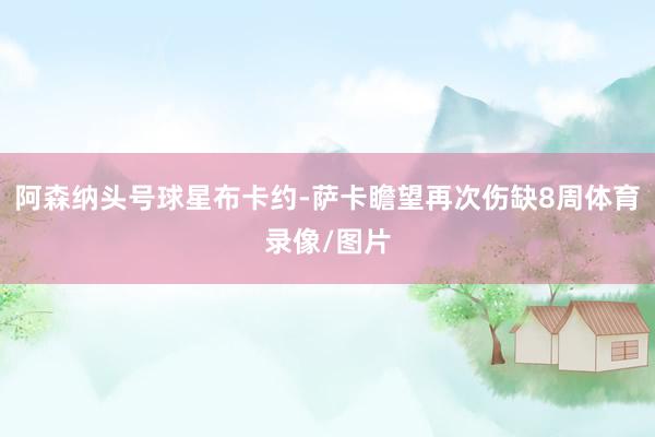 阿森纳头号球星布卡约-萨卡瞻望再次伤缺8周体育录像/图片