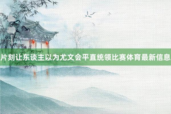 片刻让东谈主以为尤文会平直统领比赛体育最新信息
