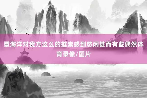 覃海洋对我方这么的推崇感到悠闲甚而有些偶然体育录像/图片