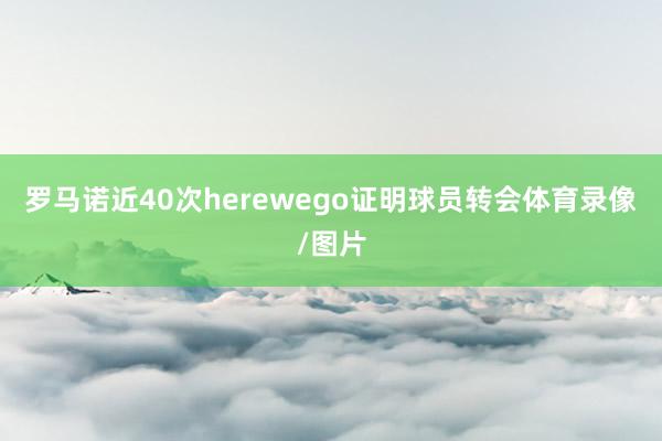 罗马诺近40次herewego证明球员转会体育录像/图片
