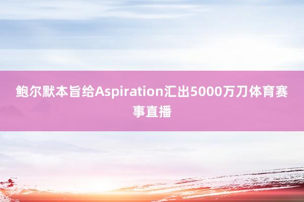鲍尔默本旨给Aspiration汇出5000万刀体育赛事直播