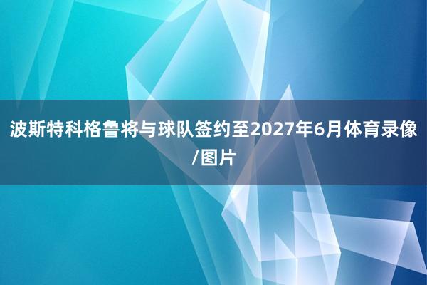 波斯特科格鲁将与球队签约至2027年6月体育录像/图片