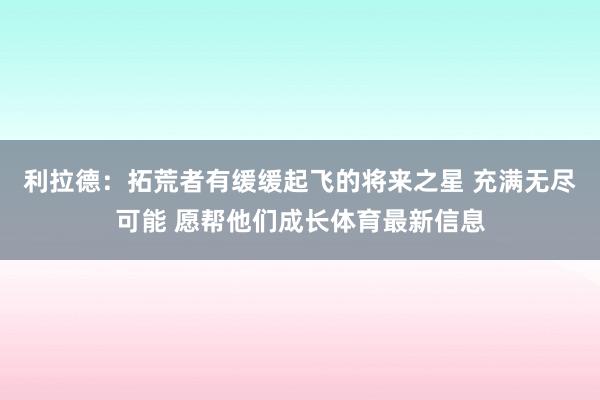 利拉德：拓荒者有缓缓起飞的将来之星 充满无尽可能 愿帮他们成长体育最新信息