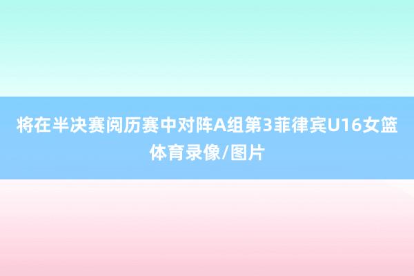 将在半决赛阅历赛中对阵A组第3菲律宾U16女篮体育录像/图片