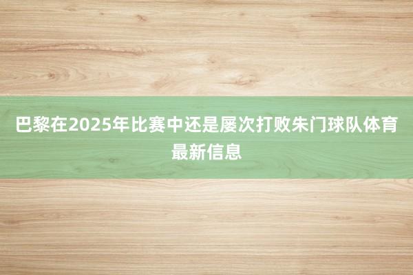 巴黎在2025年比赛中还是屡次打败朱门球队体育最新信息