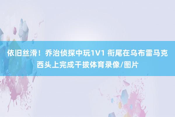 依旧丝滑!乔治侦探中玩1V1 衔尾在乌布雷马克西头上完成干拔体育录像/图片