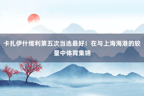 卡扎伊什维利第五次当选最好！在与上海海港的较量中体育集锦