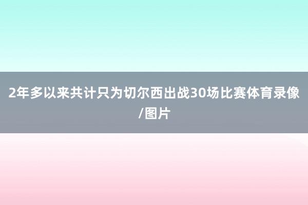 2年多以来共计只为切尔西出战30场比赛体育录像/图片