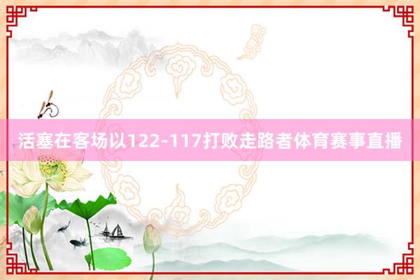 活塞在客场以122-117打败走路者体育赛事直播
