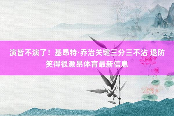 演皆不演了！基昂特·乔治关键三分三不沾 退防笑得很激昂体育最新信息