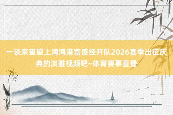 一谈来望望上海海港富盛经开队2026赛季出征庆典的淡雅视频吧~体育赛事直播
