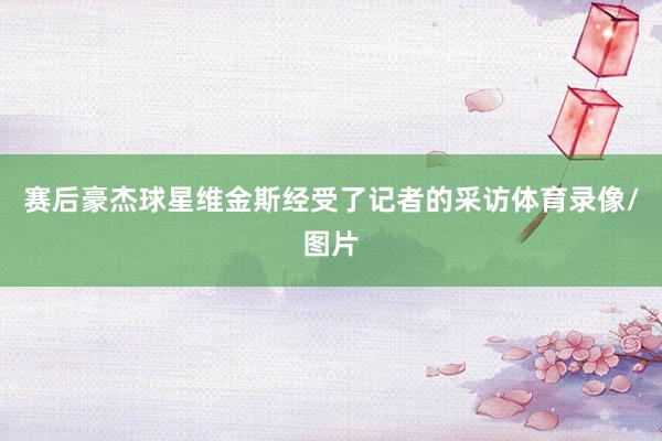 赛后豪杰球星维金斯经受了记者的采访体育录像/图片