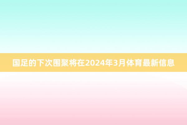 国足的下次围聚将在2024年3月体育最新信息