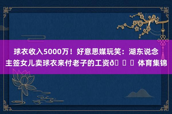 球衣收入5000万！好意思媒玩笑：湖东说念主签女儿卖球衣来付老子的工资😂体育集锦