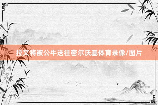 拉文将被公牛送往密尔沃基体育录像/图片