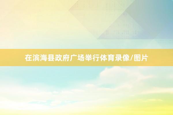 在滨海县政府广场举行体育录像/图片