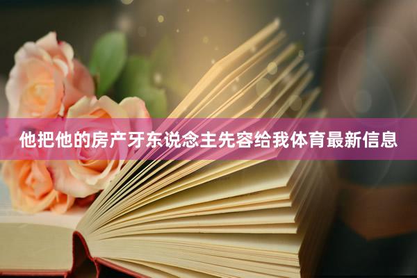 他把他的房产牙东说念主先容给我体育最新信息