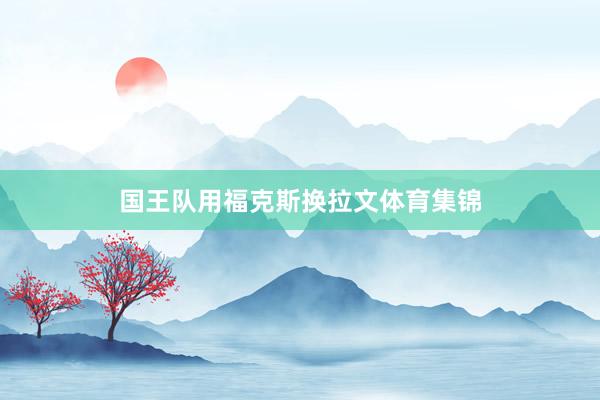 国王队用福克斯换拉文体育集锦