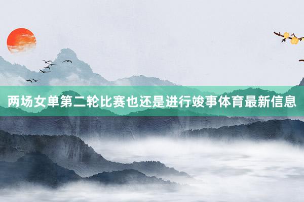 两场女单第二轮比赛也还是进行竣事体育最新信息