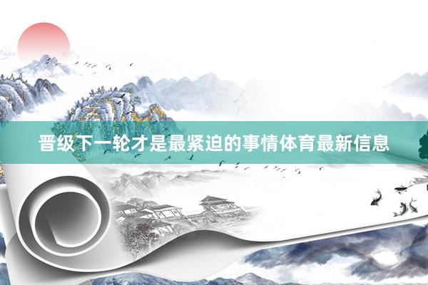 晋级下一轮才是最紧迫的事情体育最新信息