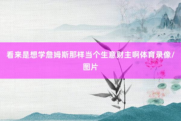 看来是想学詹姆斯那样当个生意财主啊体育录像/图片