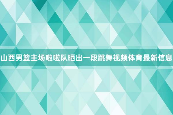 山西男篮主场啦啦队晒出一段跳舞视频体育最新信息