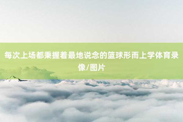 每次上场都秉握着最地说念的篮球形而上学体育录像/图片