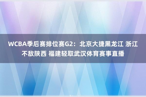 WCBA季后赛排位赛G2：北京大捷黑龙江 浙江不敌陕西 福建轻取武汉体育赛事直播