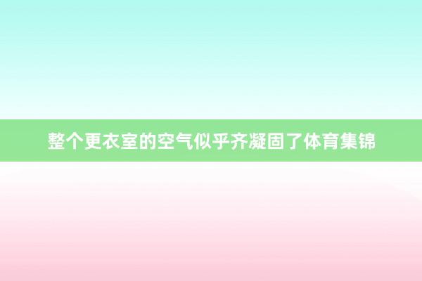 整个更衣室的空气似乎齐凝固了体育集锦